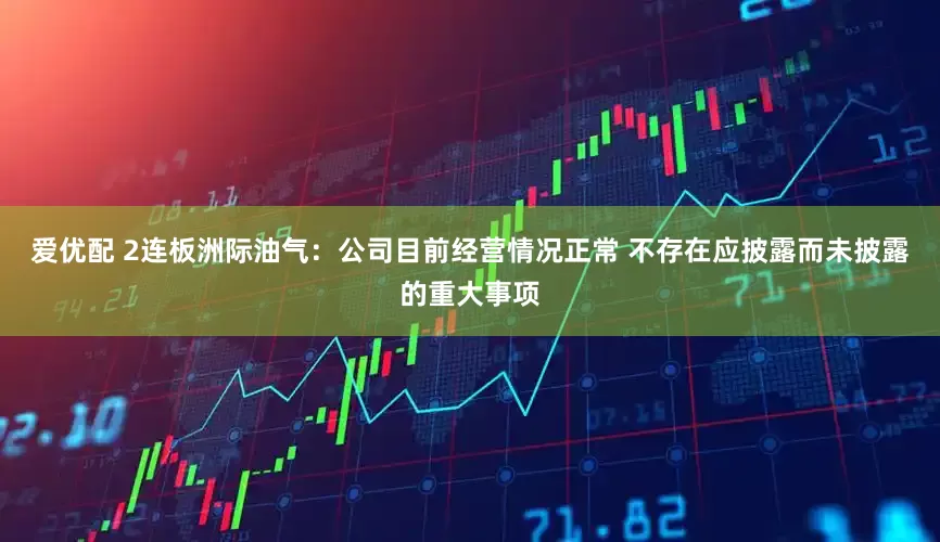 爱优配 2连板洲际油气：公司目前经营情况正常 不存在应披露而未披露的重大事项