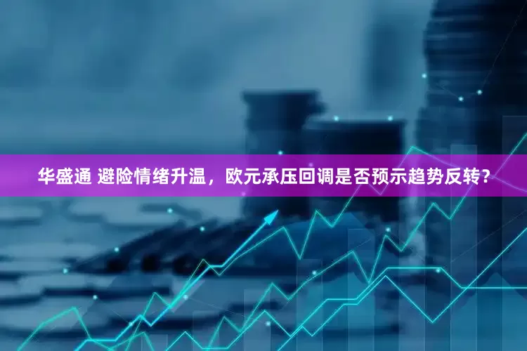 华盛通 避险情绪升温，欧元承压回调是否预示趋势反转？