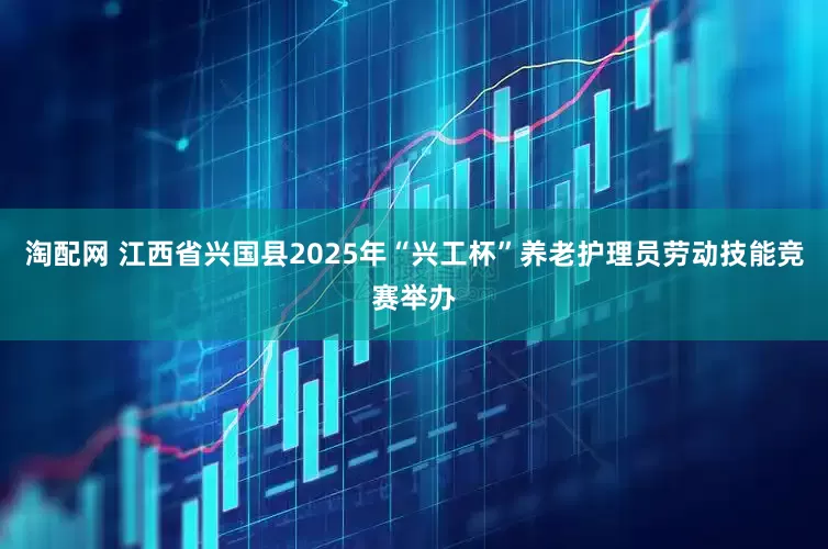 淘配网 江西省兴国县2025年“兴工杯”养老护理员劳动技能竞赛举办