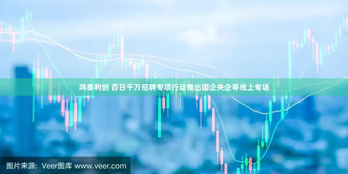 鸿泰利创 百日千万招聘专项行动推出国企央企等线上专场