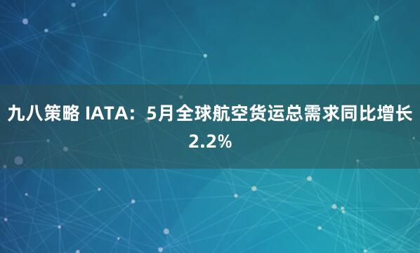 九八策略 IATA：5月全球航空货运总需求同比增长2.2%