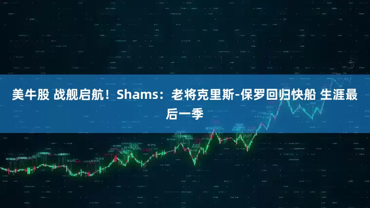 美牛股 战舰启航！Shams：老将克里斯-保罗回归快船 生涯最后一季