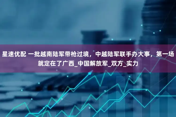 星速优配 一批越南陆军带枪过境，中越陆军联手办大事，第一场就定在了广西_中国解放军_双方_实力