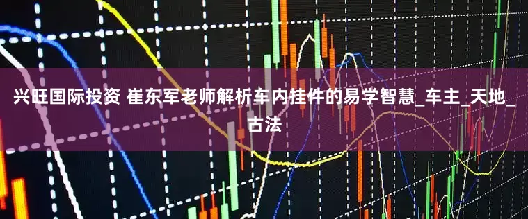兴旺国际投资 崔东军老师解析车内挂件的易学智慧_车主_天地_古法