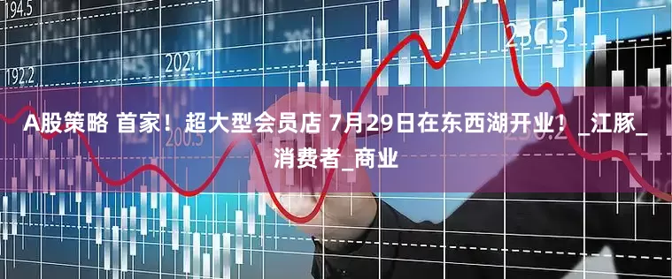 A股策略 首家！超大型会员店 7月29日在东西湖开业！_江豚_消费者_商业