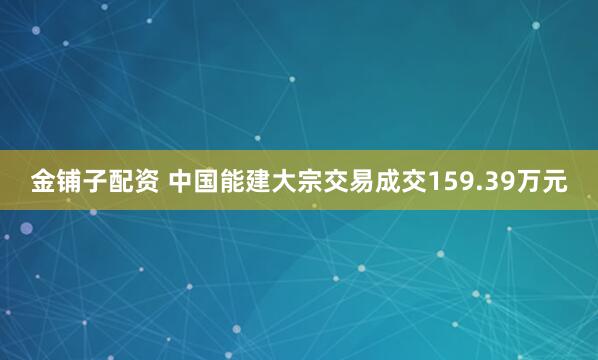 金铺子配资 中国能建大宗交易成交159.39万元