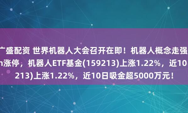 广盛配资 世界机器人大会召开在即！机器人概念走强，东杰智能连续20cm涨停，机器人ETF基金(159213)上涨1.22%，近10日吸金超5000万元！