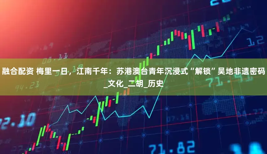 融合配资 梅里一日，江南千年：苏港澳台青年沉浸式“解锁”吴地非遗密码_文化_二胡_历史