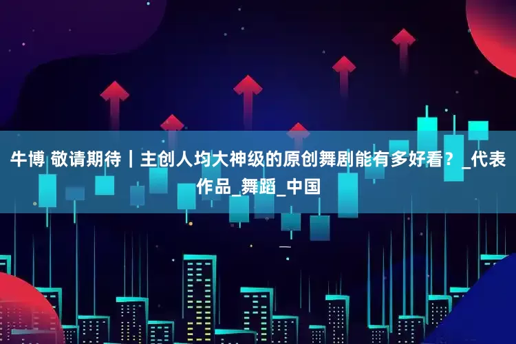 牛博 敬请期待｜主创人均大神级的原创舞剧能有多好看？_代表作品_舞蹈_中国