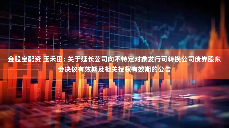 金股宝配资 玉禾田: 关于延长公司向不特定对象发行可转换公司债券股东会决议有效期及相关授权有效期的公告