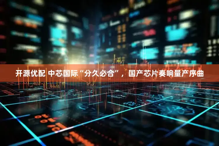 开源优配 中芯国际“分久必合”，国产芯片奏响量产序曲