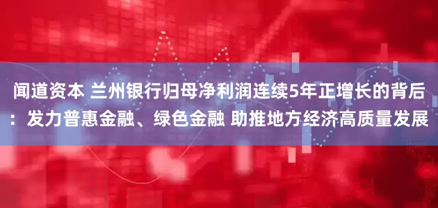 闻道资本 兰州银行归母净利润连续5年正增长的背后：发力普惠金融、绿色金融 助推地方经济高质量发展