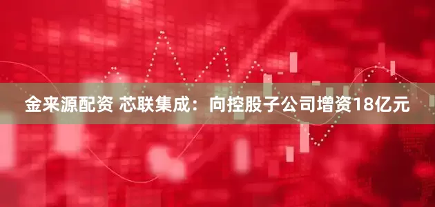 金来源配资 芯联集成：向控股子公司增资18亿元