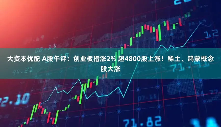 大资本优配 A股午评：创业板指涨2% 超4800股上涨！稀土、鸿蒙概念股大涨