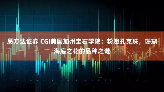 易方达证券 CGI美国加州宝石学院：粉嫩孔克珠，珊瑚海底之花的品种之谜