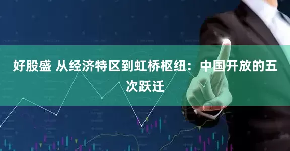 好股盛 从经济特区到虹桥枢纽：中国开放的五次跃迁
