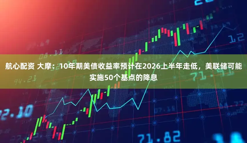 航心配资 大摩：10年期美债收益率预计在2026上半年走低，美联储可能实施50个基点的降息